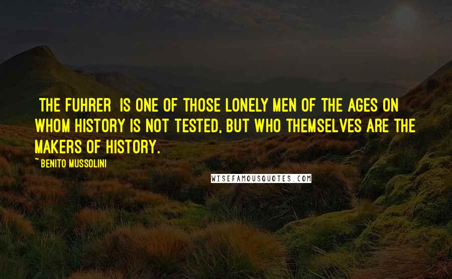 Benito Mussolini Quotes: [The Fuhrer] is one of those lonely men of the ages on whom history is not tested, but who themselves are the makers of history.