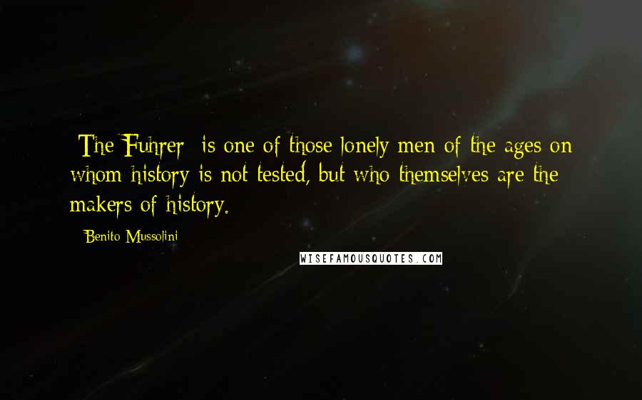 Benito Mussolini Quotes: [The Fuhrer] is one of those lonely men of the ages on whom history is not tested, but who themselves are the makers of history.