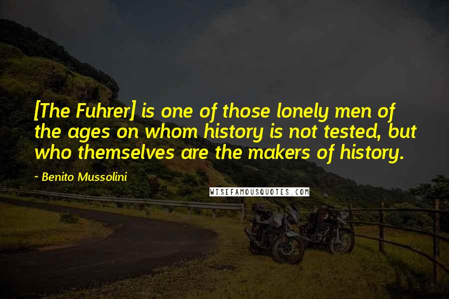 Benito Mussolini Quotes: [The Fuhrer] is one of those lonely men of the ages on whom history is not tested, but who themselves are the makers of history.