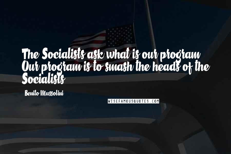 Benito Mussolini Quotes: The Socialists ask what is our program? Our program is to smash the heads of the Socialists.