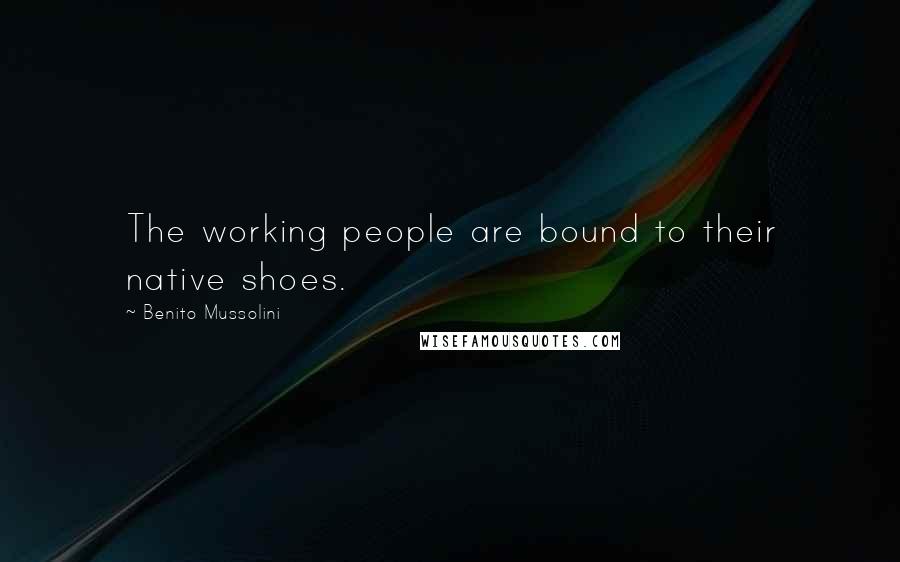 Benito Mussolini Quotes: The working people are bound to their native shoes.