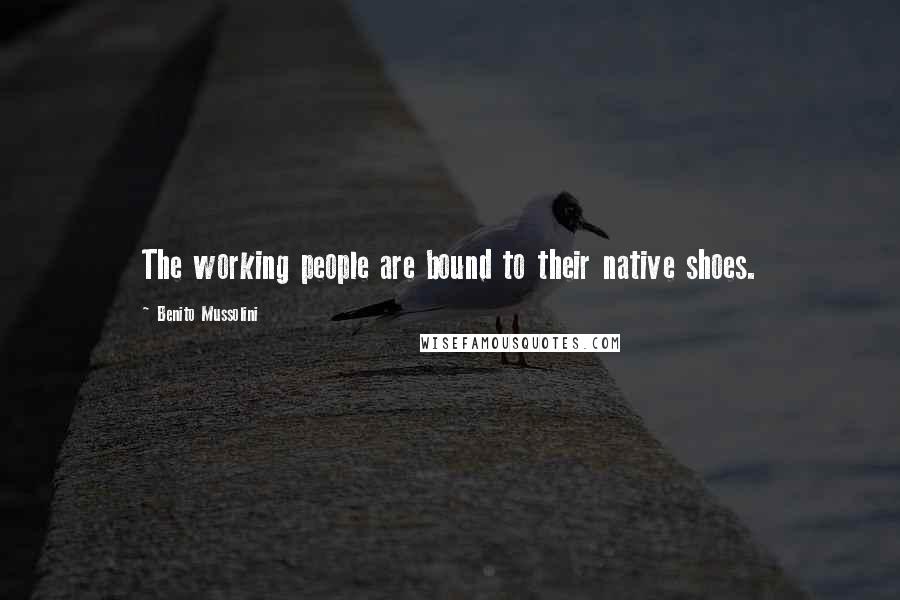 Benito Mussolini Quotes: The working people are bound to their native shoes.