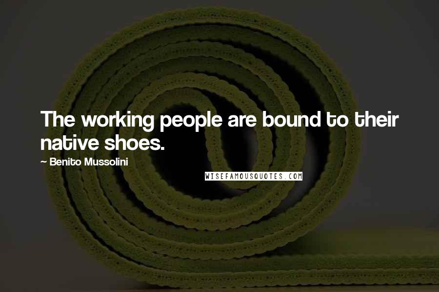 Benito Mussolini Quotes: The working people are bound to their native shoes.