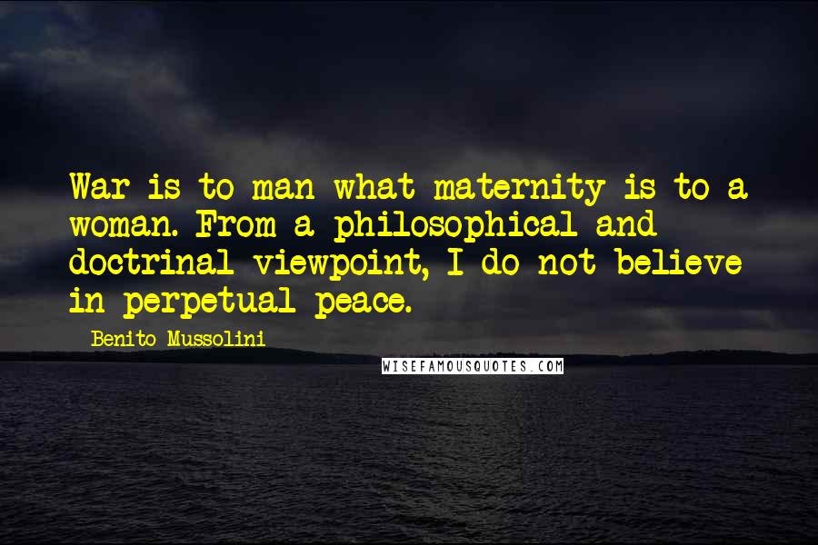 Benito Mussolini Quotes: War is to man what maternity is to a woman. From a philosophical and doctrinal viewpoint, I do not believe in perpetual peace.