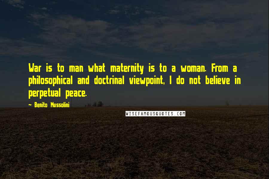 Benito Mussolini Quotes: War is to man what maternity is to a woman. From a philosophical and doctrinal viewpoint, I do not believe in perpetual peace.