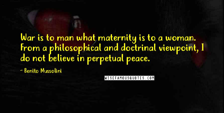 Benito Mussolini Quotes: War is to man what maternity is to a woman. From a philosophical and doctrinal viewpoint, I do not believe in perpetual peace.