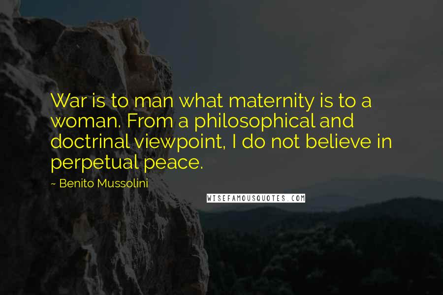 Benito Mussolini Quotes: War is to man what maternity is to a woman. From a philosophical and doctrinal viewpoint, I do not believe in perpetual peace.