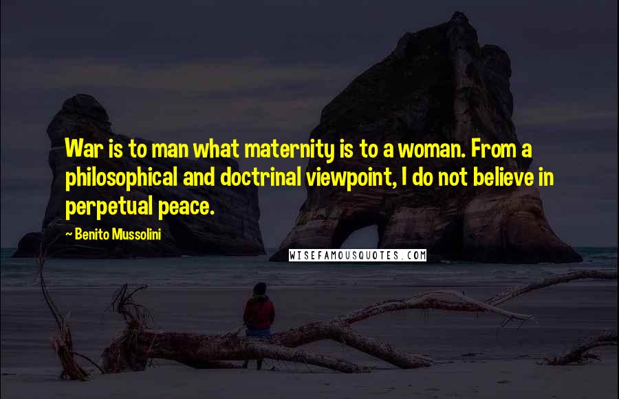 Benito Mussolini Quotes: War is to man what maternity is to a woman. From a philosophical and doctrinal viewpoint, I do not believe in perpetual peace.