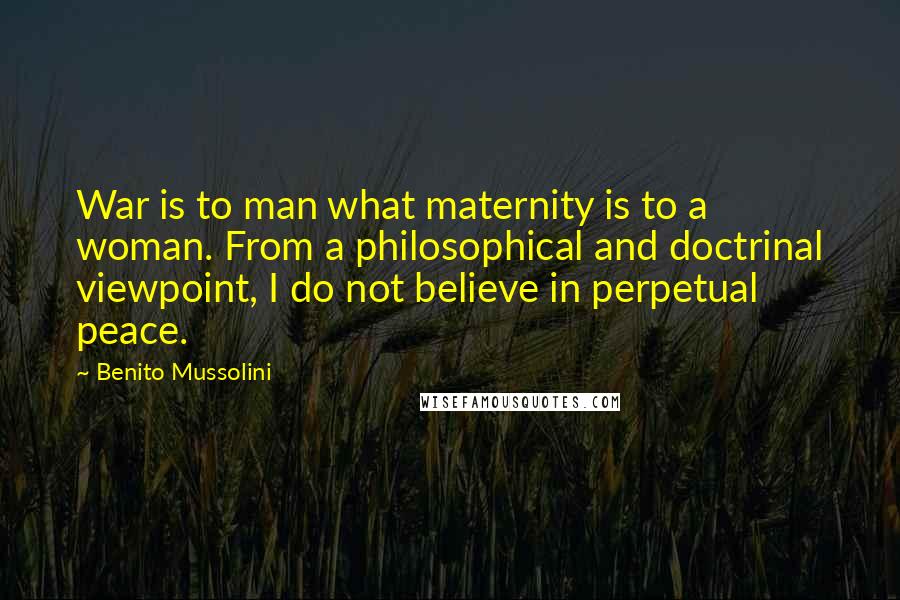 Benito Mussolini Quotes: War is to man what maternity is to a woman. From a philosophical and doctrinal viewpoint, I do not believe in perpetual peace.