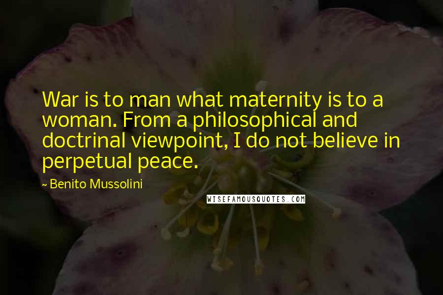 Benito Mussolini Quotes: War is to man what maternity is to a woman. From a philosophical and doctrinal viewpoint, I do not believe in perpetual peace.
