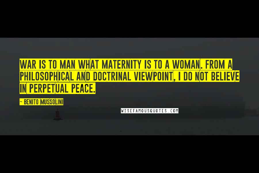 Benito Mussolini Quotes: War is to man what maternity is to a woman. From a philosophical and doctrinal viewpoint, I do not believe in perpetual peace.