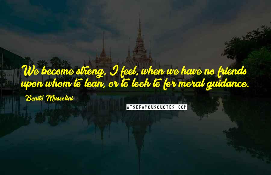 Benito Mussolini Quotes: We become strong, I feel, when we have no friends upon whom to lean, or to look to for moral guidance.