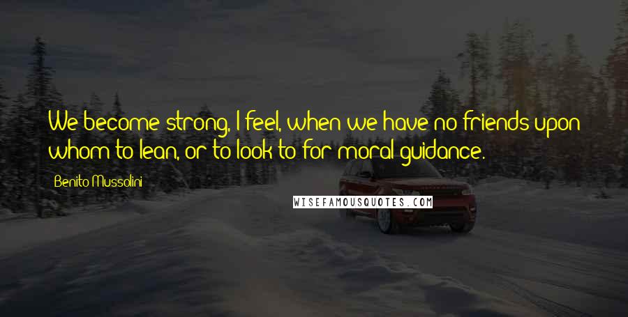 Benito Mussolini Quotes: We become strong, I feel, when we have no friends upon whom to lean, or to look to for moral guidance.