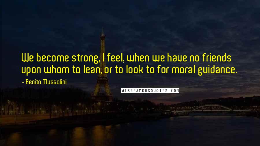 Benito Mussolini Quotes: We become strong, I feel, when we have no friends upon whom to lean, or to look to for moral guidance.