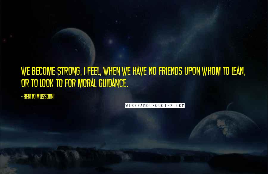 Benito Mussolini Quotes: We become strong, I feel, when we have no friends upon whom to lean, or to look to for moral guidance.