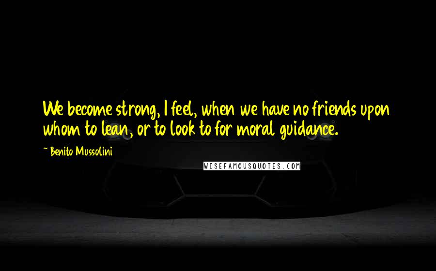 Benito Mussolini Quotes: We become strong, I feel, when we have no friends upon whom to lean, or to look to for moral guidance.