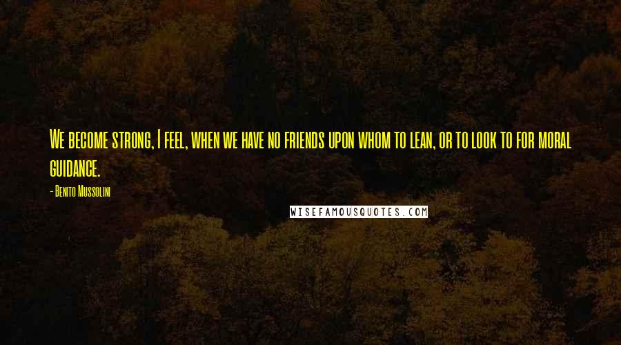 Benito Mussolini Quotes: We become strong, I feel, when we have no friends upon whom to lean, or to look to for moral guidance.