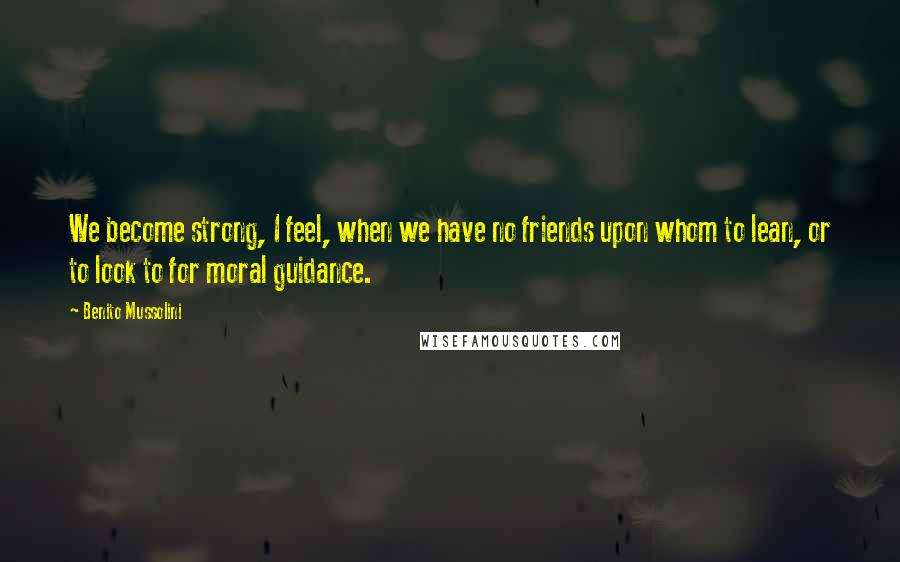 Benito Mussolini Quotes: We become strong, I feel, when we have no friends upon whom to lean, or to look to for moral guidance.