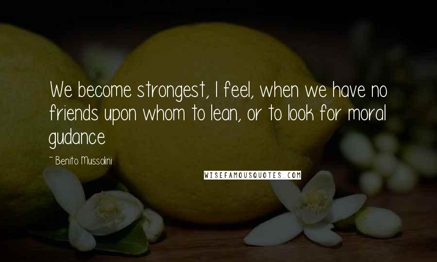 Benito Mussolini Quotes: We become strongest, I feel, when we have no friends upon whom to lean, or to look for moral gudance