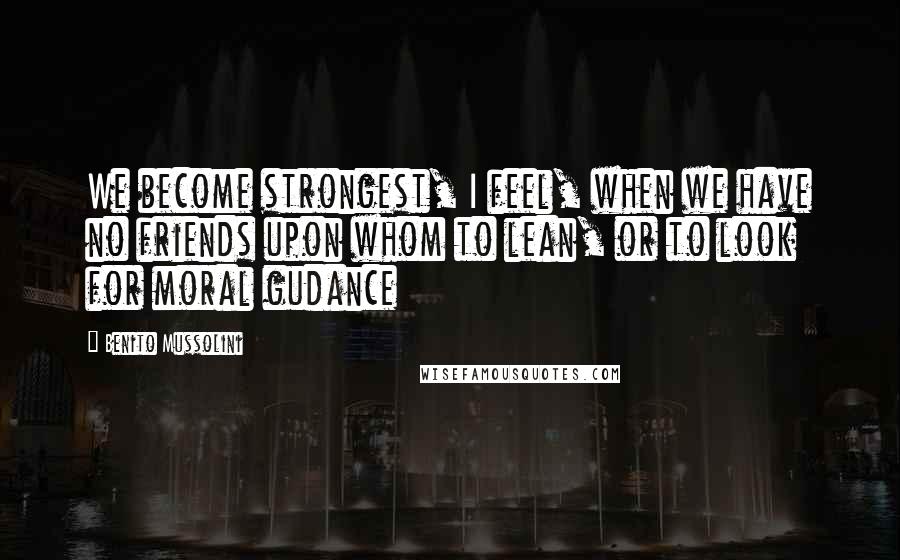 Benito Mussolini Quotes: We become strongest, I feel, when we have no friends upon whom to lean, or to look for moral gudance