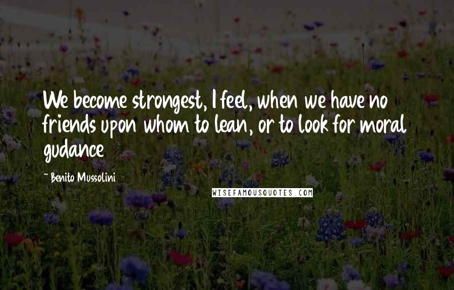 Benito Mussolini Quotes: We become strongest, I feel, when we have no friends upon whom to lean, or to look for moral gudance