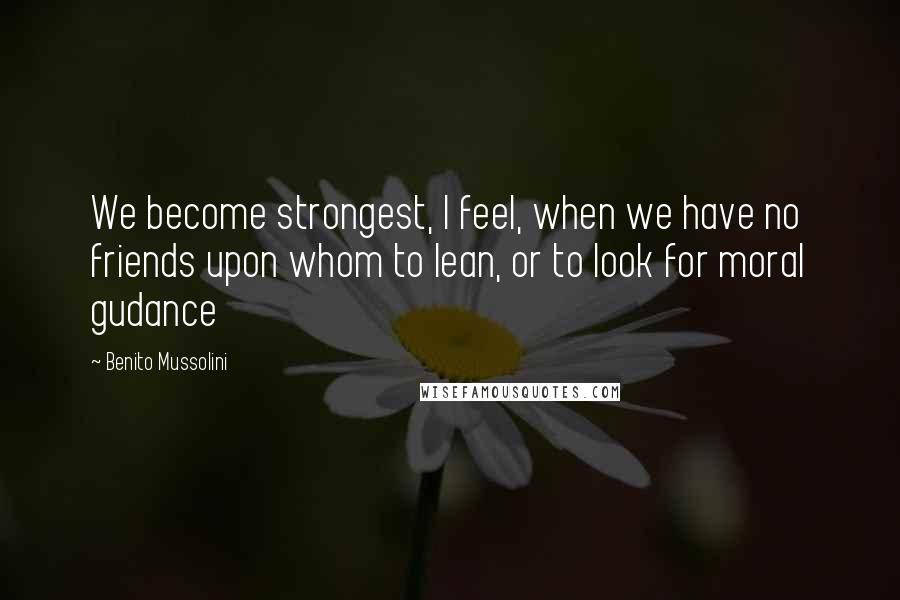 Benito Mussolini Quotes: We become strongest, I feel, when we have no friends upon whom to lean, or to look for moral gudance