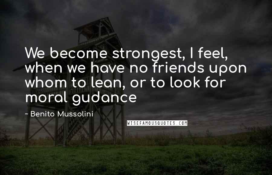 Benito Mussolini Quotes: We become strongest, I feel, when we have no friends upon whom to lean, or to look for moral gudance