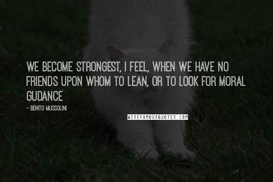 Benito Mussolini Quotes: We become strongest, I feel, when we have no friends upon whom to lean, or to look for moral gudance