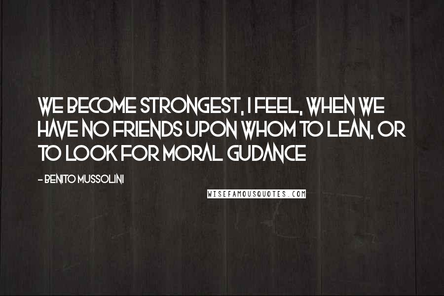 Benito Mussolini Quotes: We become strongest, I feel, when we have no friends upon whom to lean, or to look for moral gudance