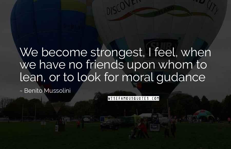 Benito Mussolini Quotes: We become strongest, I feel, when we have no friends upon whom to lean, or to look for moral gudance