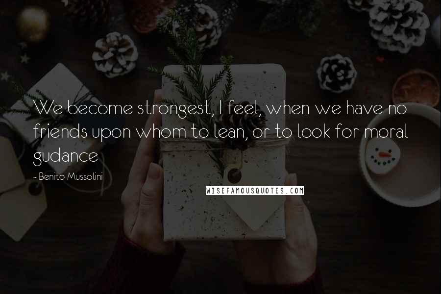 Benito Mussolini Quotes: We become strongest, I feel, when we have no friends upon whom to lean, or to look for moral gudance