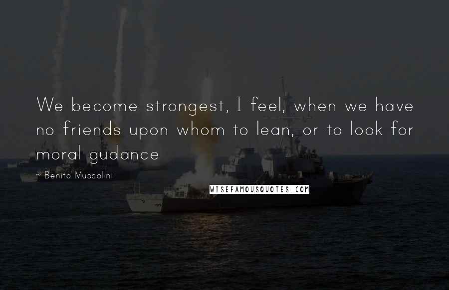 Benito Mussolini Quotes: We become strongest, I feel, when we have no friends upon whom to lean, or to look for moral gudance