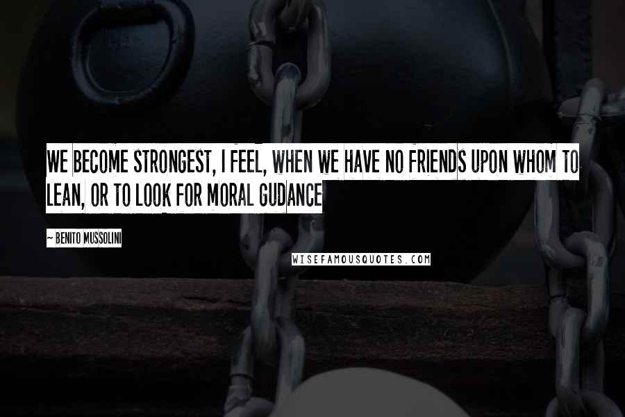 Benito Mussolini Quotes: We become strongest, I feel, when we have no friends upon whom to lean, or to look for moral gudance