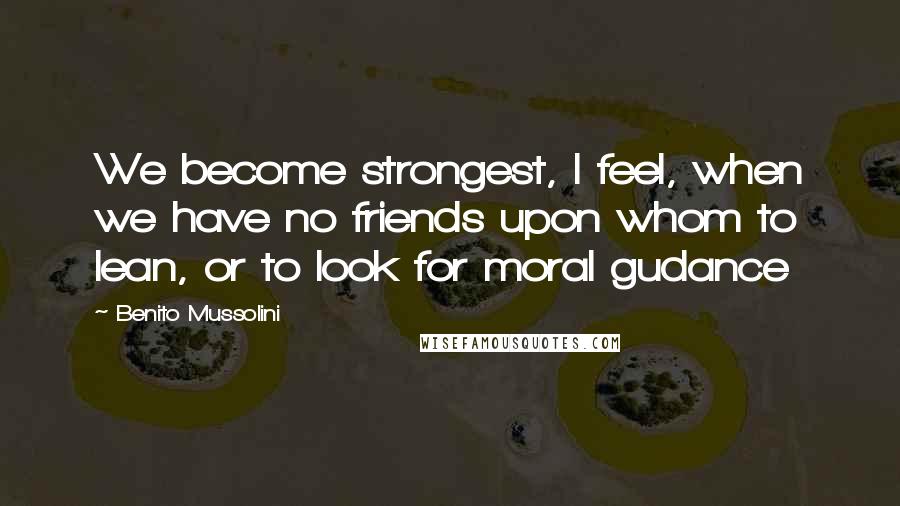 Benito Mussolini Quotes: We become strongest, I feel, when we have no friends upon whom to lean, or to look for moral gudance