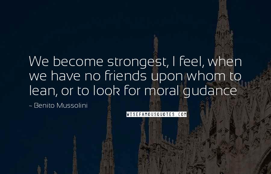 Benito Mussolini Quotes: We become strongest, I feel, when we have no friends upon whom to lean, or to look for moral gudance