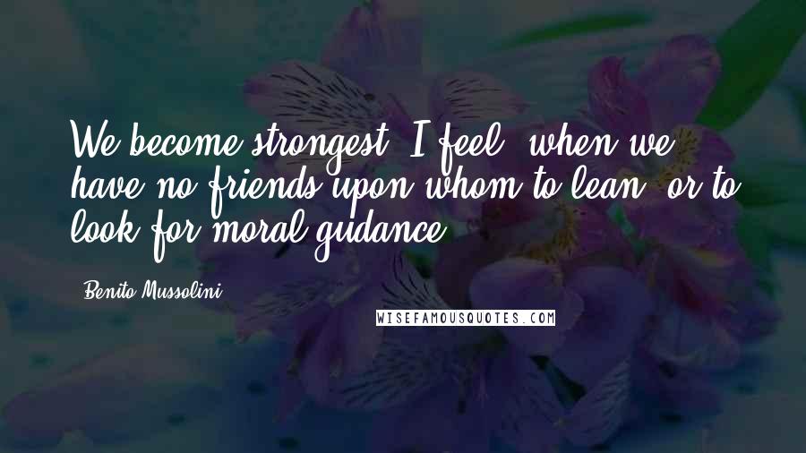 Benito Mussolini Quotes: We become strongest, I feel, when we have no friends upon whom to lean, or to look for moral gudance