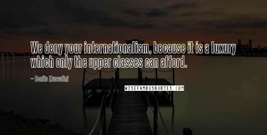 Benito Mussolini Quotes: We deny your internationalism, because it is a luxury which only the upper classes can afford.