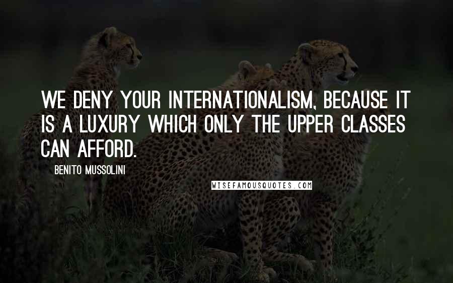 Benito Mussolini Quotes: We deny your internationalism, because it is a luxury which only the upper classes can afford.