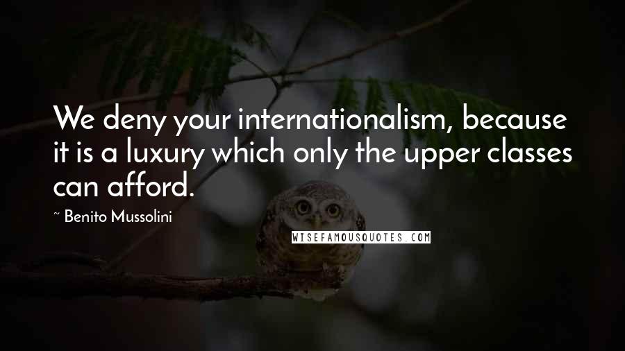 Benito Mussolini Quotes: We deny your internationalism, because it is a luxury which only the upper classes can afford.