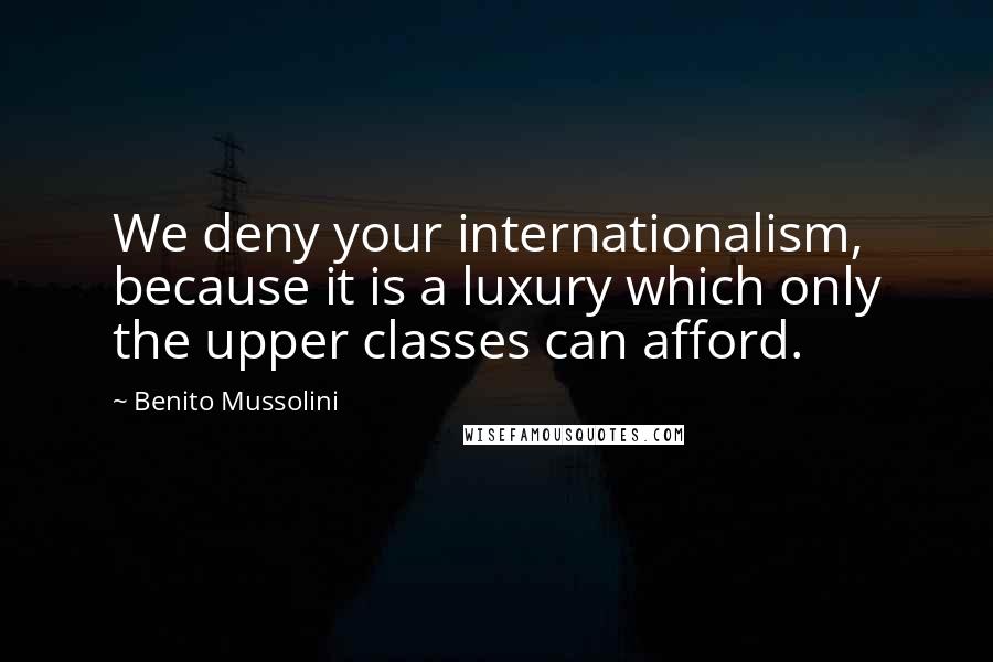 Benito Mussolini Quotes: We deny your internationalism, because it is a luxury which only the upper classes can afford.