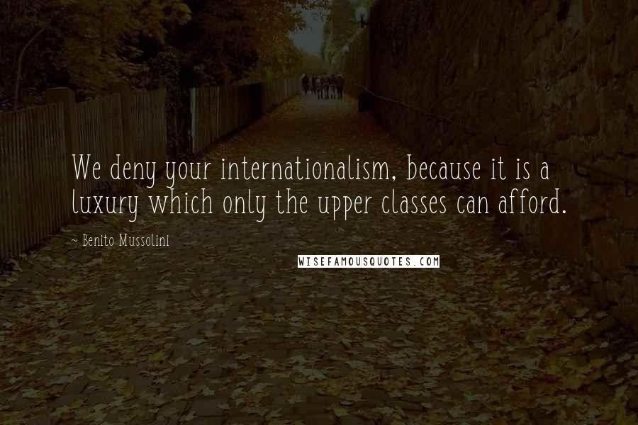 Benito Mussolini Quotes: We deny your internationalism, because it is a luxury which only the upper classes can afford.