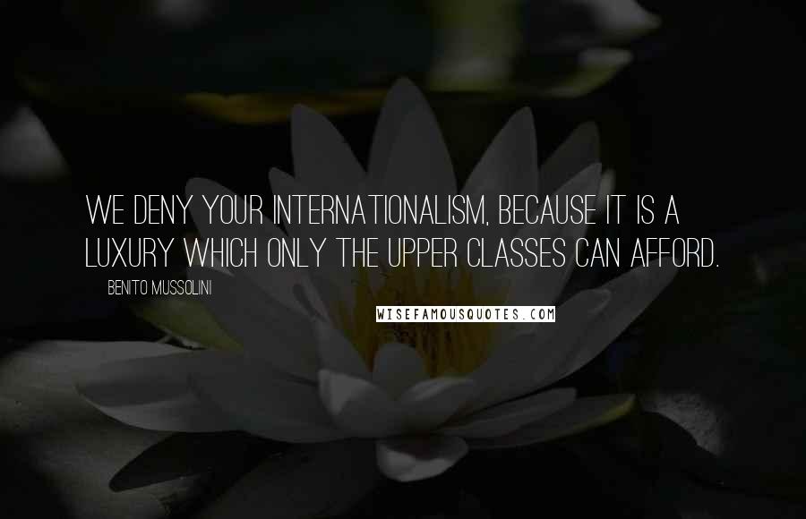 Benito Mussolini Quotes: We deny your internationalism, because it is a luxury which only the upper classes can afford.