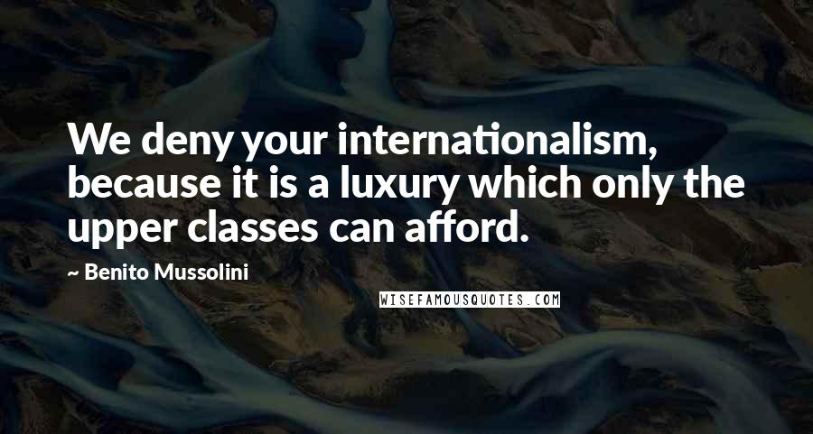 Benito Mussolini Quotes: We deny your internationalism, because it is a luxury which only the upper classes can afford.