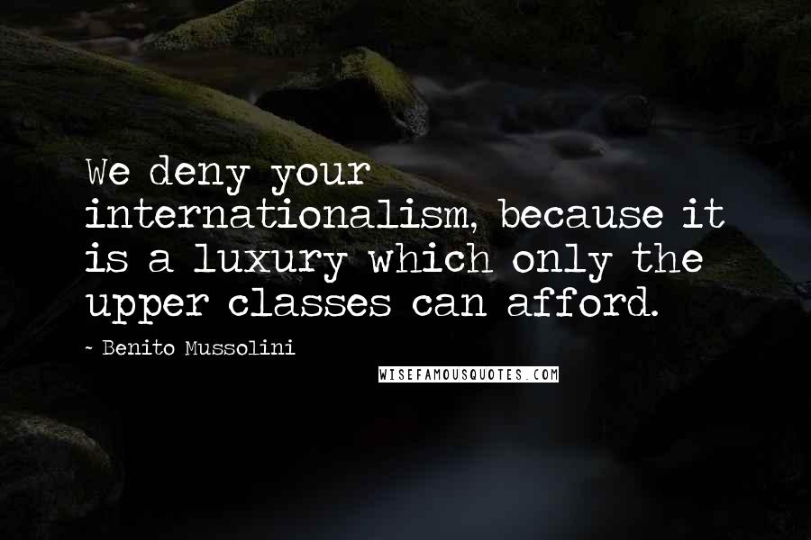 Benito Mussolini Quotes: We deny your internationalism, because it is a luxury which only the upper classes can afford.