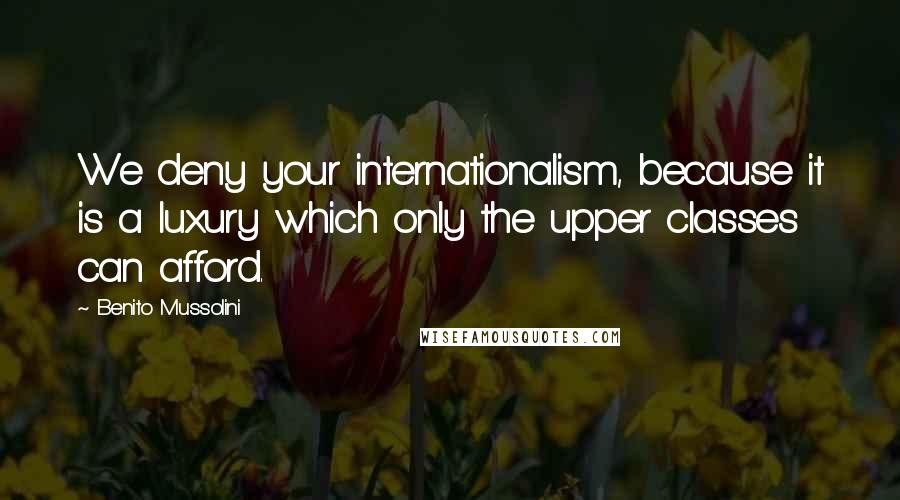 Benito Mussolini Quotes: We deny your internationalism, because it is a luxury which only the upper classes can afford.