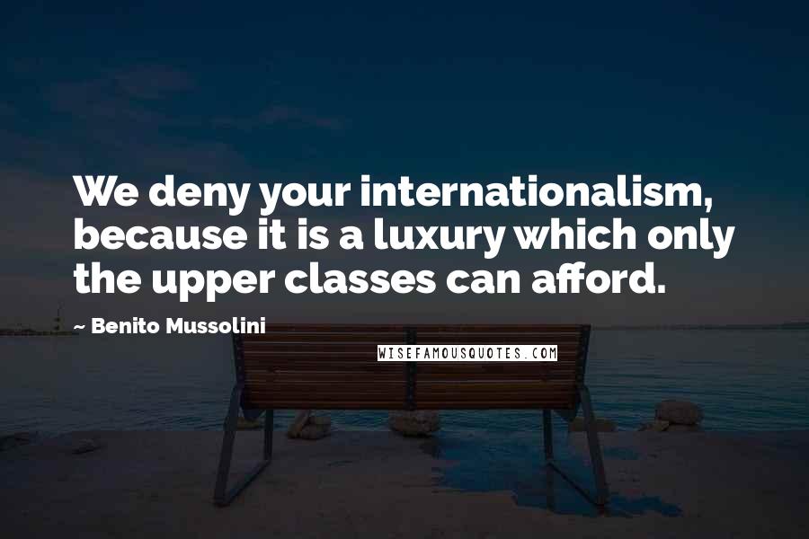 Benito Mussolini Quotes: We deny your internationalism, because it is a luxury which only the upper classes can afford.