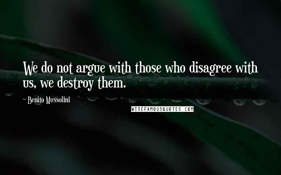 Benito Mussolini Quotes: We do not argue with those who disagree with us, we destroy them.