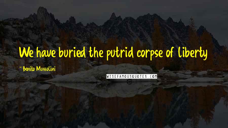 Benito Mussolini Quotes: We have buried the putrid corpse of liberty
