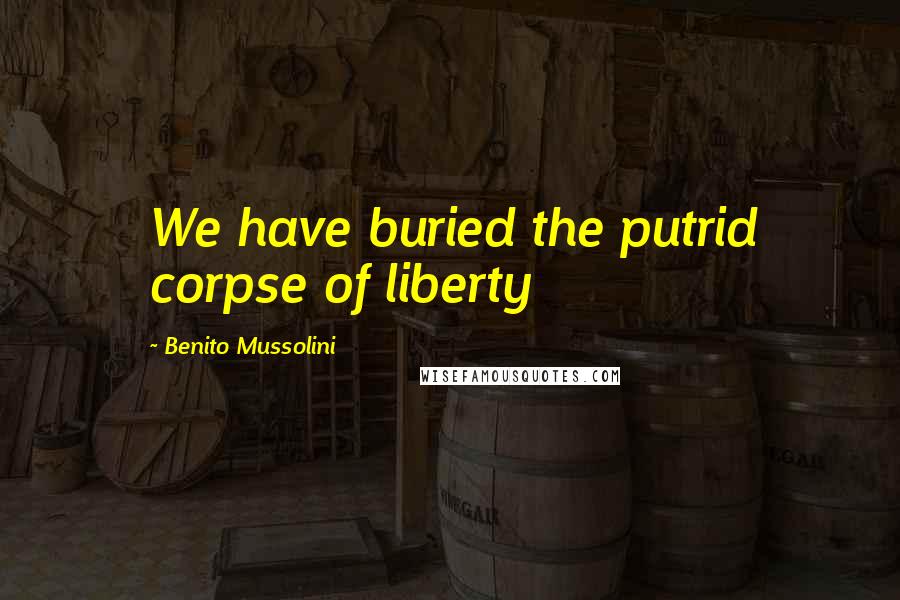 Benito Mussolini Quotes: We have buried the putrid corpse of liberty