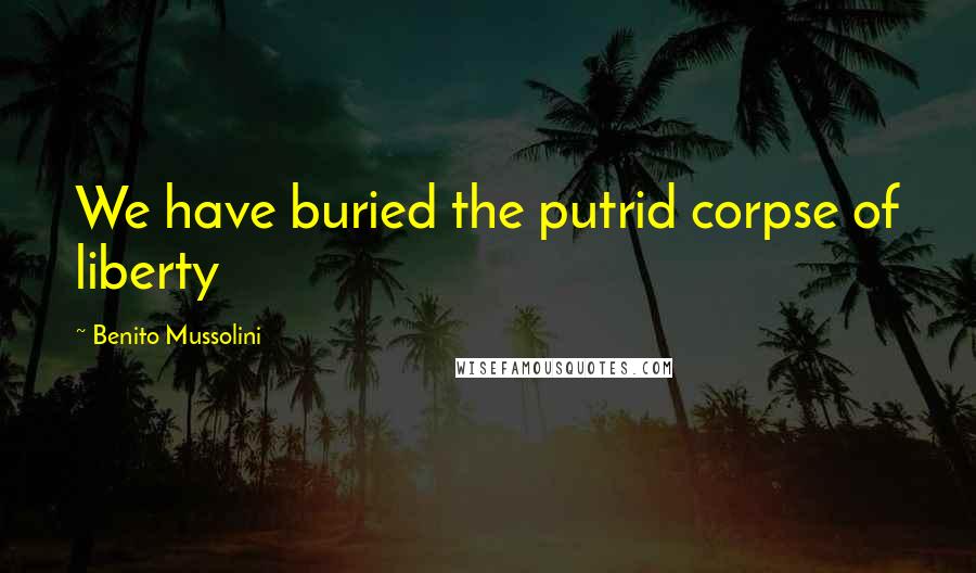 Benito Mussolini Quotes: We have buried the putrid corpse of liberty